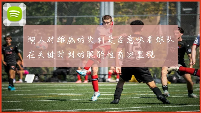湖人对雄鹿的失利是否意味着球队在关键时刻的脆弱性首次显现