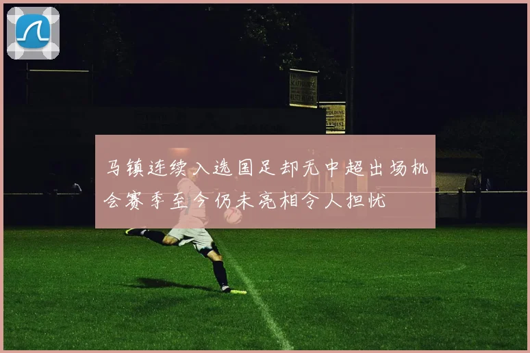 马镇连续入选国足却无中超出场机会赛季至今仍未亮相令人担忧
