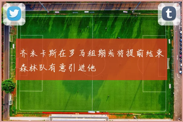 齐米卡斯在罗马租期或将提前结束森林队有意引进他