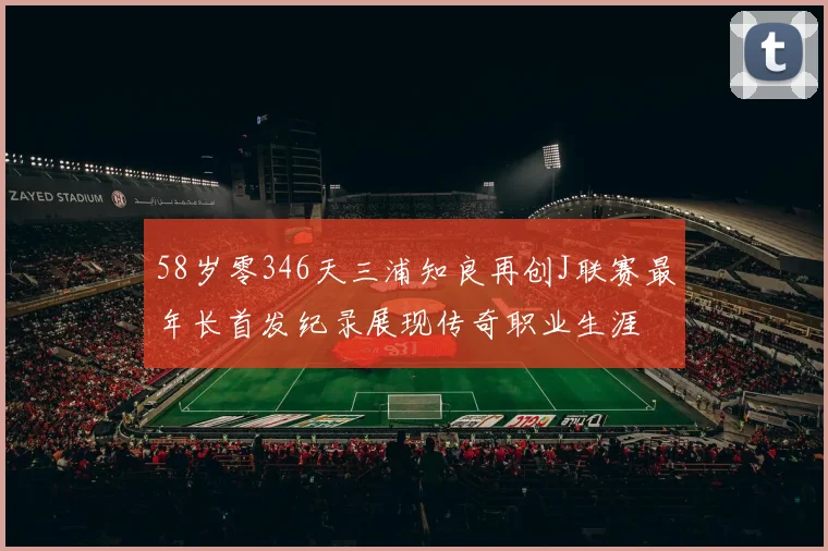 58岁零346天三浦知良再创J联赛最年长首发纪录展现传奇职业生涯