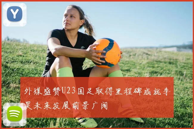 外媒盛赞U23国足取得里程碑成就李昊未来发展前景广阔