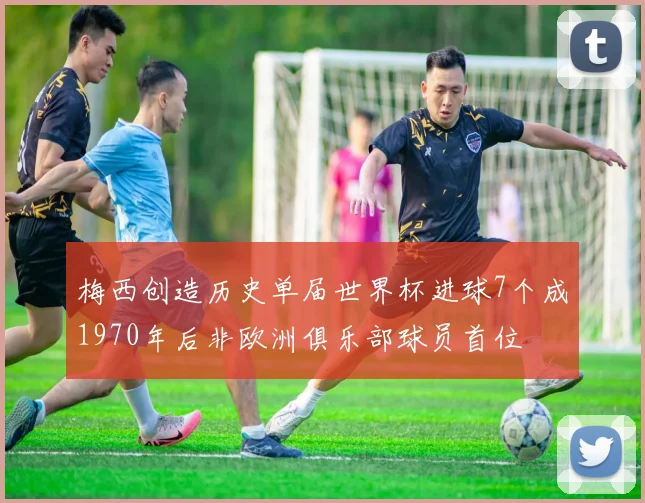 梅西创造历史单届世界杯进球7个成1970年后非欧洲俱乐部球员首位