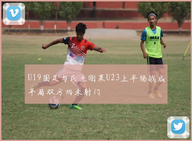 U19国足与民主刚果U23上半场战成平局双方均未射门