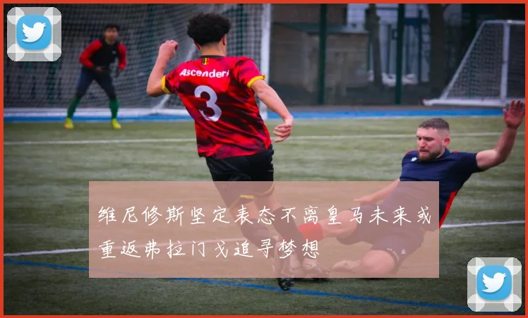 维尼修斯坚定表态不离皇马未来或重返弗拉门戈追寻梦想