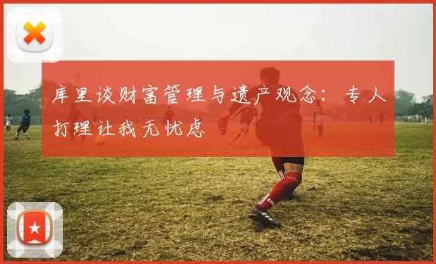库里谈财富管理与遗产观念：专人打理让我无忧虑