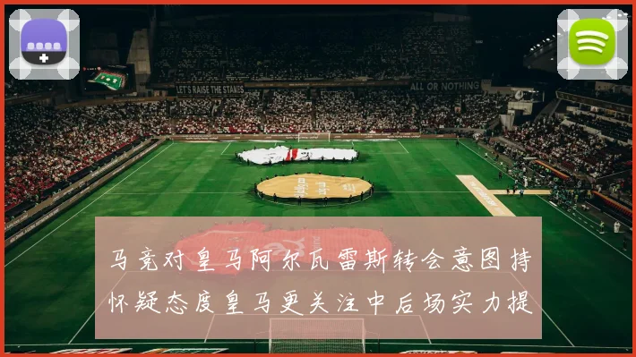 马竞对皇马阿尔瓦雷斯转会意图持怀疑态度皇马更关注中后场实力提升