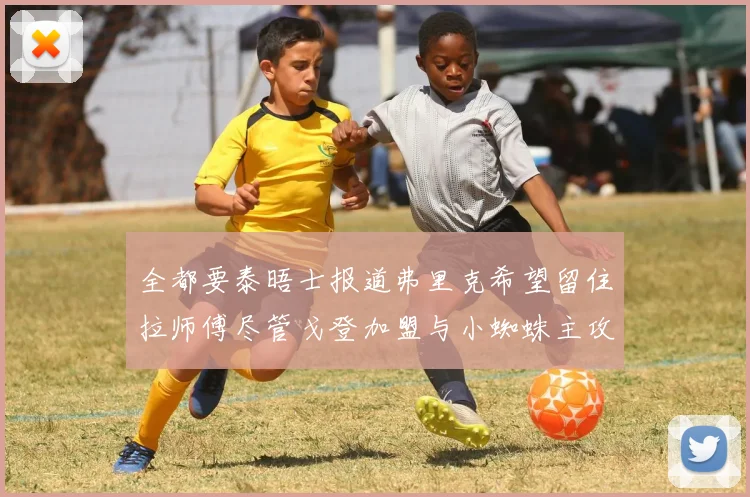 全都要泰晤士报道弗里克希望留住拉师傅尽管戈登加盟与小蜘蛛主攻