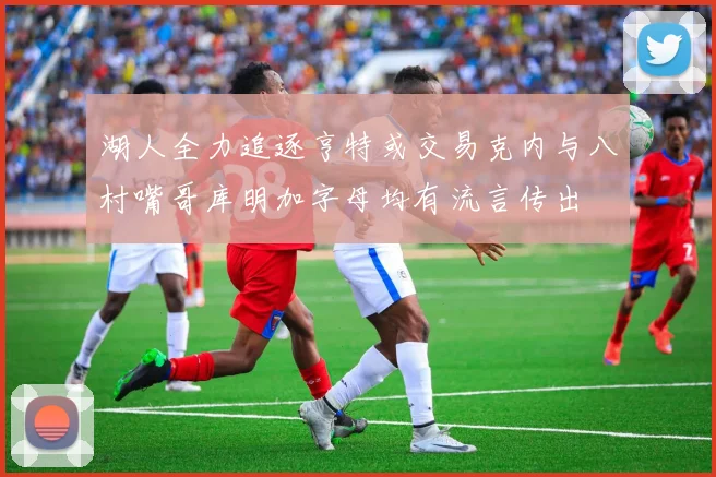 湖人全力追逐亨特或交易克内与八村嘴哥库明加字母均有流言传出