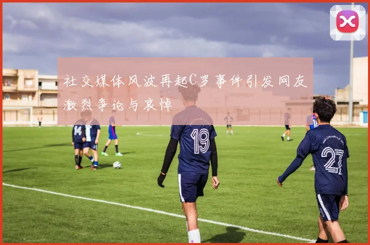 社交媒体风波再起C罗事件引发网友激烈争论与哀悼
