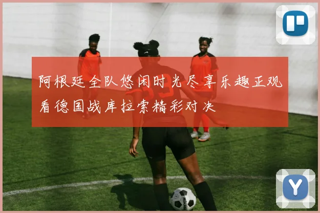阿根廷全队悠闲时光尽享乐趣正观看德国战库拉索精彩对决
