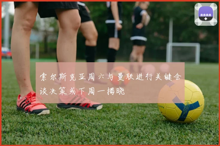 索尔斯克亚周六与曼联进行关键会谈决策或下周一揭晓