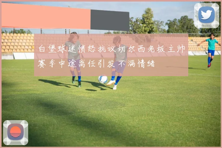 白堡球迷愤怒抗议切尔西老板主帅赛季中途离任引发不满情绪