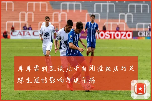 库库雷利亚谈儿子自闭症经历对足球生涯的影响与迷茫感