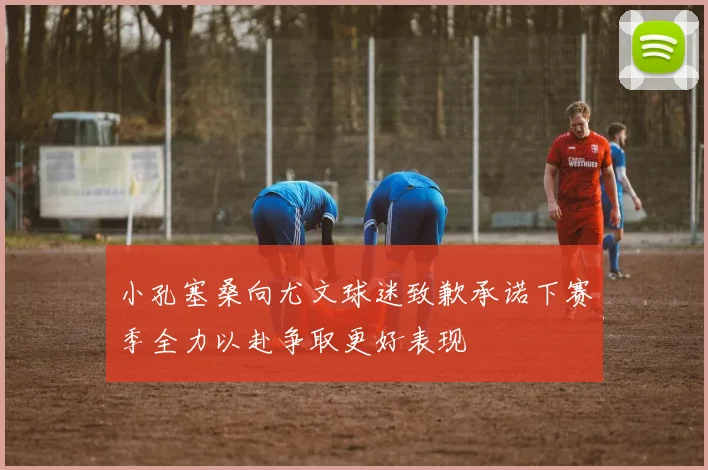 小孔塞桑向尤文球迷致歉承诺下赛季全力以赴争取更好表现