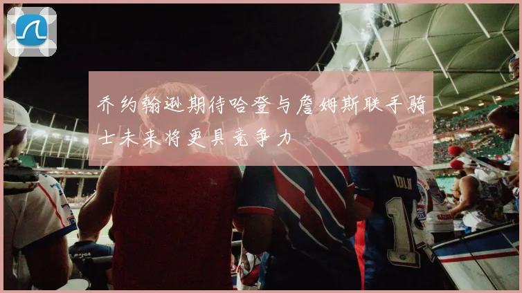 乔约翰逊期待哈登与詹姆斯联手骑士未来将更具竞争力