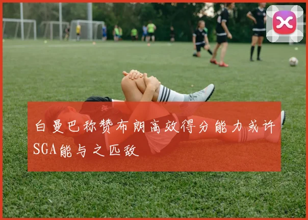 白曼巴称赞布朗高效得分能力或许SGA能与之匹敌