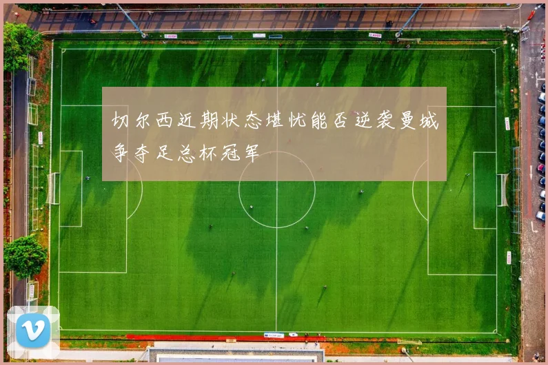 切尔西近期状态堪忧能否逆袭曼城争夺足总杯冠军