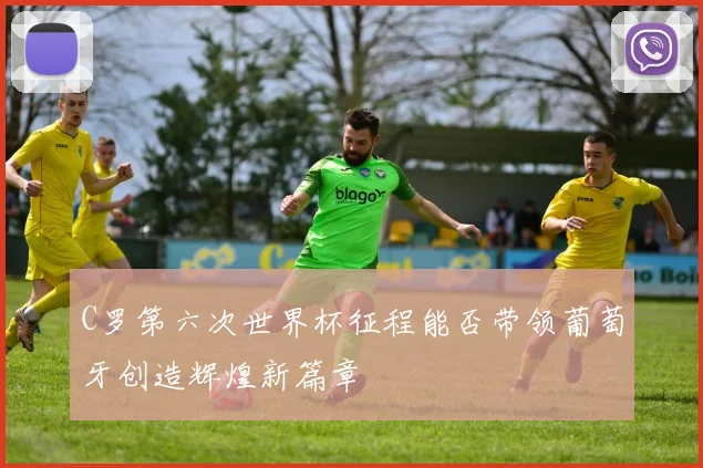 C罗第六次世界杯征程能否带领葡萄牙创造辉煌新篇章