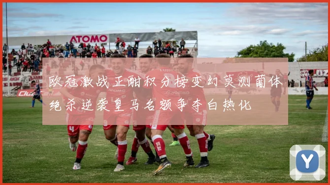 欧冠激战正酣积分榜变幻莫测葡体绝杀逆袭皇马名额争夺白热化