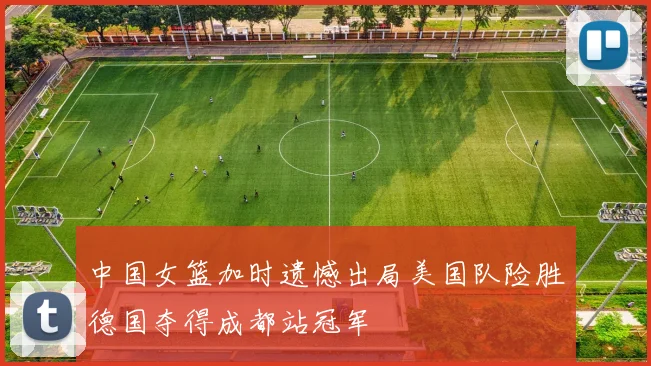 中国女篮加时遗憾出局美国队险胜德国夺得成都站冠军