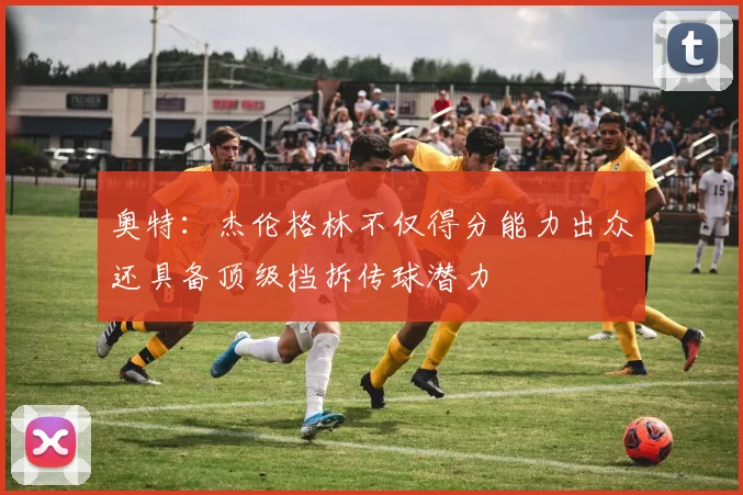 奥特：杰伦格林不仅得分能力出众还具备顶级挡拆传球潜力