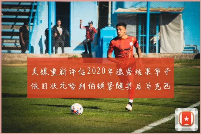 美媒重新评估2020年选秀结果华子依旧状元哈利伯顿紧随其后马克西位列探花