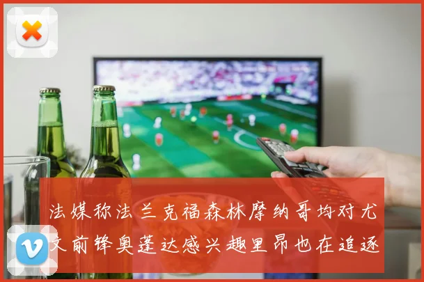 法媒称法兰克福森林摩纳哥均对尤文前锋奥蓬达感兴趣里昂也在追逐他