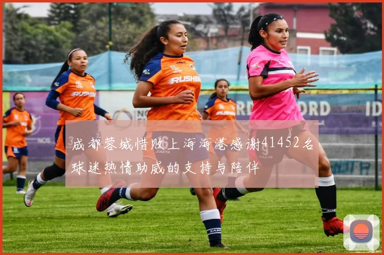 成都蓉城惜败上海海港感谢41452名球迷热情助威的支持与陪伴