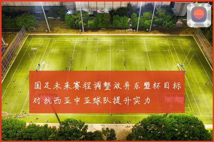 国足未来赛程调整放弃东盟杯目标对抗西亚中亚球队提升实力