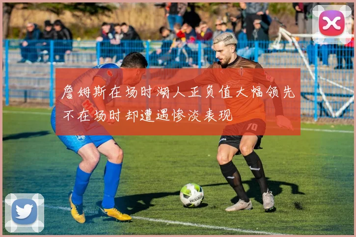 詹姆斯在场时湖人正负值大幅领先不在场时却遭遇惨淡表现
